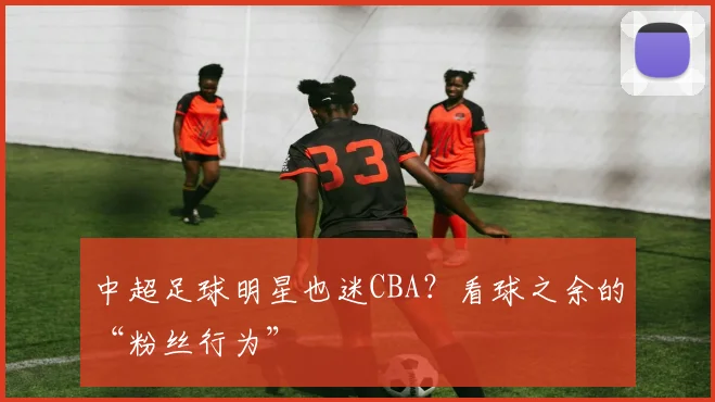 中超足球明星也迷CBA？看球之余的“粉丝行为”
